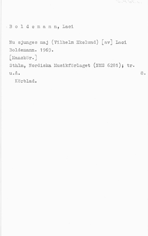 Boldemann, Laci Boldemann, Laci

Nu sjunges maj (Vilhelm Ekelund) [av] Laci
Boldemann. 1969.

[Manskör.] I
sthlm, Nordiska Musikforlagst (Nms 6281); tr.
u.å.

Körblad.