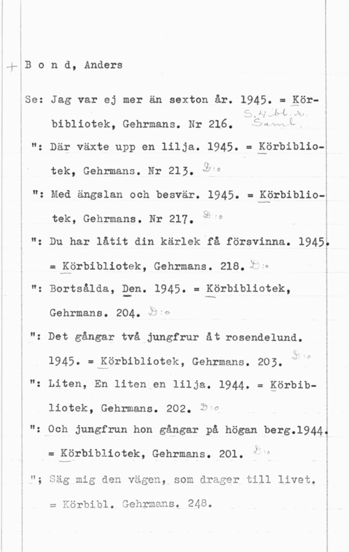 Bond, Anders 5

I
l

4-EB o n d, Anders

ISe: Jag var ej mer än sexton år. 1945. = gör
i
i

 1:,- f" L i fx"

bibliotek, Gehrmans. Nr 216. 53erw L.

"z Där växte upp en lilja. 1945. ==uISörbiblio-l

tak, Gehrmans. Nr 215. QWO

"z Med ängslan och besvär. 1945. = görbiblio
tek, Gehrmans. Hr 217. 3.9

": Du har låtit din kärlek få försvinna. 1945

= Körbibliotek, Gehrmans. 218. imo
"i Bortsålda, Efn- 1945. = Körbibiiotek,

Gehrmans. 204..b-s

g "z Det gångar två jungfrur åt rosendelund.

1945. =håörbibliotek, Gehrmans. 205.

2 N: Liten, En liten en lilja. 1944. = görbib
liotek, Gehrmans. 202. Öfe

. Och jungfrun hon gångar på högen berg.l944

= Körbibiiotek, Gehrmans. 201. ibn

"; Säg mig den vägen, som drager till livet.

= Körbibl. Gehrmans. 248.

 

I

3

l

 

I

5
z
l

...vv-n- u-U-on .m u- ---- vwå-a-...m-wu- --.-......- ...au-......-

.

... .. ---...-....-- ...--.. ...... ...-......

......-u. ..- .bums--w o