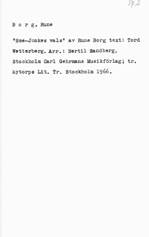 Borg, Rune Borg, Rune

"Sme-Jonkea vals" av Rune Borg text: Tord
Wetterberg. Arr.: Bertil Sandberg.
Stockholm Carl Gehrmans Muslkförlag; tr.
Nytorpa Lit. Tr. Stockholm 1966.