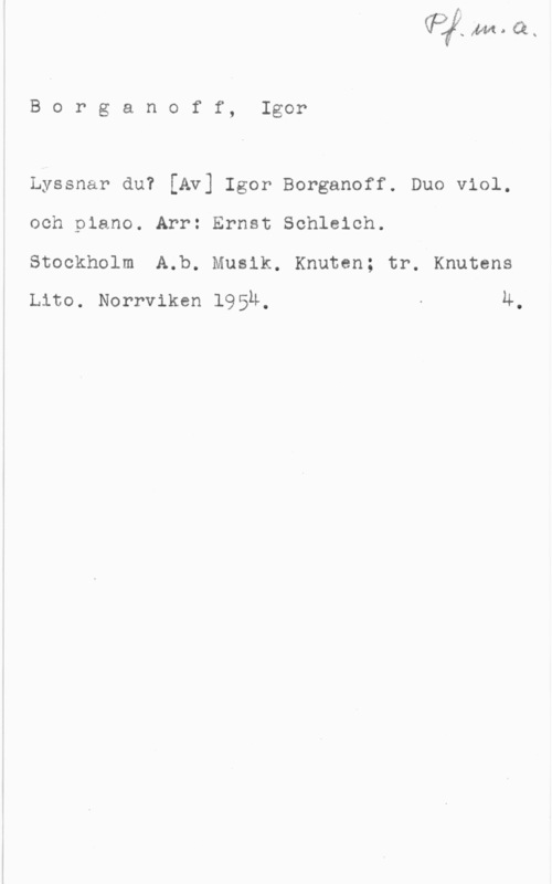 Njurling, Sten Arvid Wilhelm Borganoff, Igor

Lyssnar du? [Av] Igor Borganoff. Duo viol.
och piano. Arr: Ernst Schleich.

Stockholm A.b. Musik. Knuten; tr. Knutens
Lito. Norrviken 1954, - Ä,