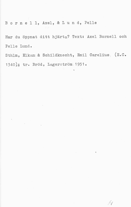 Bornell, Axel & Lund, Pelle Bornell, Axel, & Lund, Pelle

Har du öppnat ditt hjärta? Text: Axel Bornell och
Pelle Lund..
sthlm, Elkam1& schildknecht, Emil carelmusZ (E.c.

1540); tr. Bröd, Lagerström 1951.

i