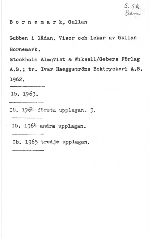 Bornemark, Gullan äbhma
B c r n e m a r k, Gullan

Gubben 1 lådan. Visor och lekar av Gullan

Borncmark.

stockholm Almqvist a wlksellfcebers Förlag
A.B.; tr. Ivar Haeggatröms Boktryckerl A.B.

1962.

 

Ib. 1963.

 

Ib. 1964 första upplagan. 3.

 

Ib. 1964 andra upplagan.

Ib. 1965 tredje upplagan.