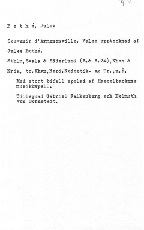 Bothé, Jules pB o t h é, Jules

Souvenir d"Armenonville. Valse upptecknad af
Jules Bothé.

sthlm,sva1a ac söderlund (s.& s.24),1mvn en
Kria; tr.Khvn,Nord.Nodestik- og Tr.,u.å.

Med stort bifall spelad af Hasselbackena
musikkapell.

Tillagnad Gabriel Falkenberg och Helmnth
von Bornstedt.