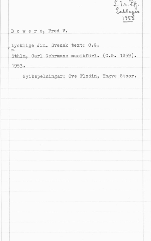 Bowers, Fred V. m...-..-..-f.....

 

W

"Änååa

us

B o w e r s, Fred V.

Lycklige Jim. Svensk text: C.G.

...så

sthlm, carl Gehrmans musikförl. (c.G. 1259).

1955.

Nyibspelningar: Ove Flodin, Yngve Stoor.

i

l

l