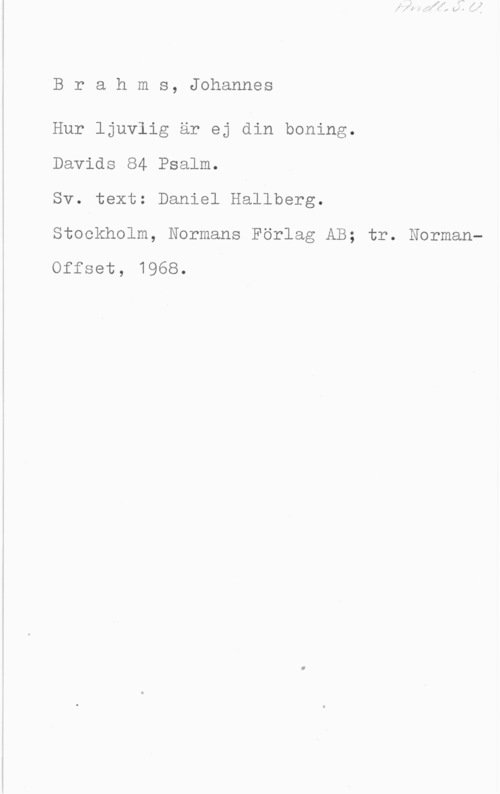 Brahms, Johannes Brahms, Johannes

Hur ljuvlig är ej din boning.

Davids 84 Psalm.

Sv. text: Daniel Hallberg.

Stockholm, Normans Förlag AB; tr. Norman
Offset, 1968.
