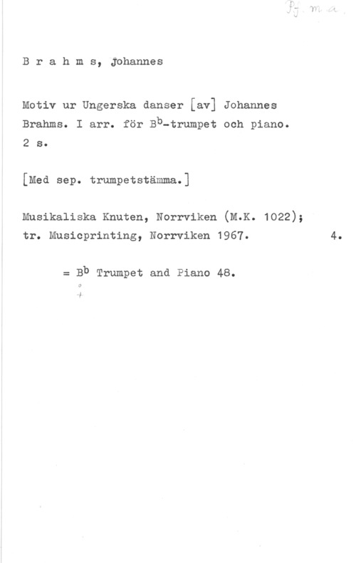 Brahms, Johannes Brahms, Johannes

Motiv ur Ungerska danser [av] Johannes
Brahms. I arr. för Bb-trumpet och piano.
280

[Med sep. trumpetstämma.]

musikaliska Knuten, Norrviken (M.K. 1022);

tr. Musicprinting, Norrviken 1967.

= Bb Trumpet and Piano 48.

i

4.