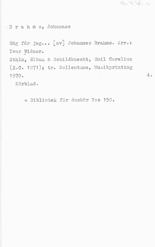 Brahms, Johannes ÅB r a h m s, Johannes

Säg får jag... [av1-Johannes Brahms. Arr.:

Ivar-yidner.
Sthlm, Elkan & Schildknecht, Emil Carelius

(E.C. 1871); tr. Sollentuna, Musikprinting
 I 40
Körblad.

= Bibliotek för damkör Nzo 150.