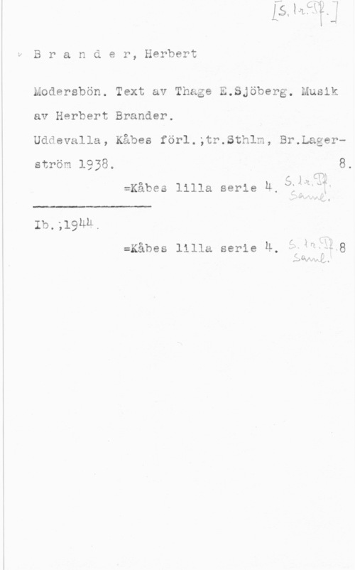 Brander, Herbert U

B r a n d e r, Herbert

Modersbön. Text av Thage E.Sjöberg. Musik
av Herbert Brander.

Uddevalla, Kåbes förl.;tr.Sthlm, Br.Lagerström 1938. 8.

så?
:Kåbes lilla serie Ä,fägrffr

 

Ib.;l9h&.

Å
-f 4 f
P) ÖVN-x 2.514 .

:Kåbes lilla serie Ä.