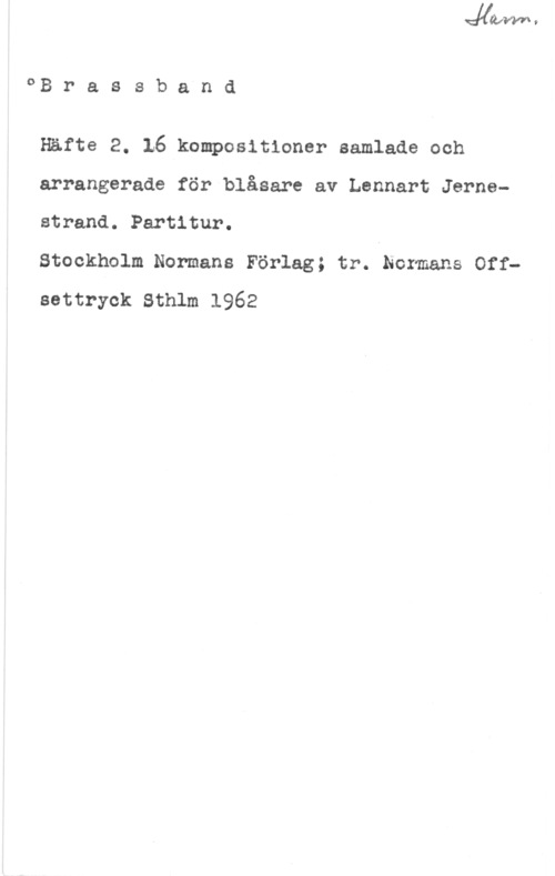 Jernestrand, Lennart oB r a s s b a n d

Häfte 2. 16 kompositioner samlade och
arrangerade för blåsare av Lennart Jernsstrand. Partitur.

Stockholm Normans Förlag; tr. Normans Off
settryek sthlm 1962