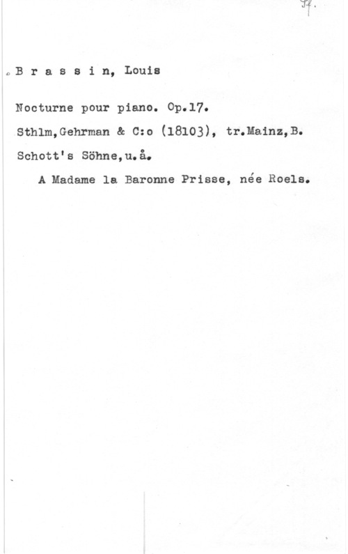 Brassin, Louis l.B r a s s i n, Louis

Nocturne pour piano. Op.l7.
sthlm,Gehrmen a 0:e (18103), tr.me.1hz,s.
Schottls Söhne,u.å.

A.Madame la Baronne Prisss, née Roels.