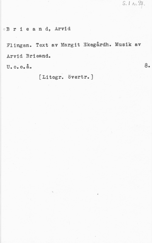 Brieand, Arvid fB r i e a n d, Arvid

Flingan. Text av Margit Ekegårdh. Musik av
Arvid Brieand.

U. o. o. å.

[Litogr. övertr.]

8.