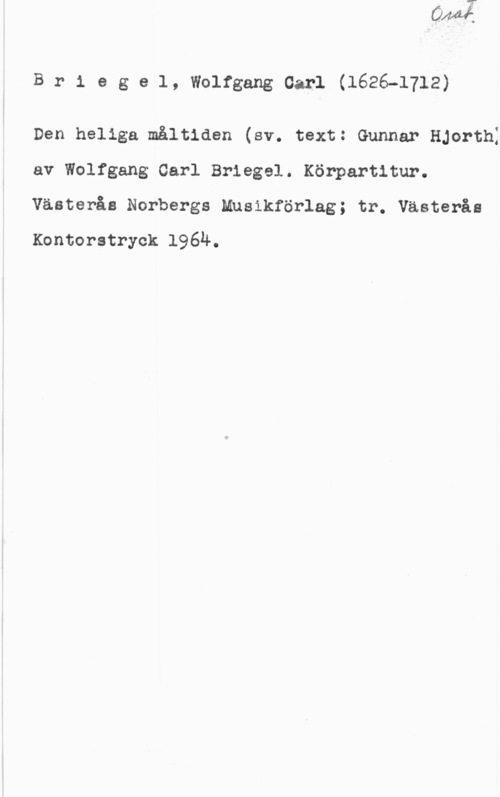 Briegel, Wolfgang Carl Briegel, WolfgangOarl(1626-1712)

Den heliga måltiden (sv. text: Gunnar HJorthI
av Wolfgang Carl Briegel. Körpartitur.
Västerås Norbergs Musikförlag; tr. Västerås
Kontorstryck 1964.
