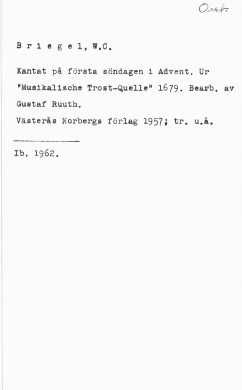 Briegel, Wolfgang Carl Briegel, W.C.

Kantat på första söndagen i Advent. Ur
"Musikalische Trost-Quelle" 1679. Bearb. av
Gustaf Ruuth.

Västerås Norbergs förlag 1957; tr. u.å.

 

Ib. 1962.