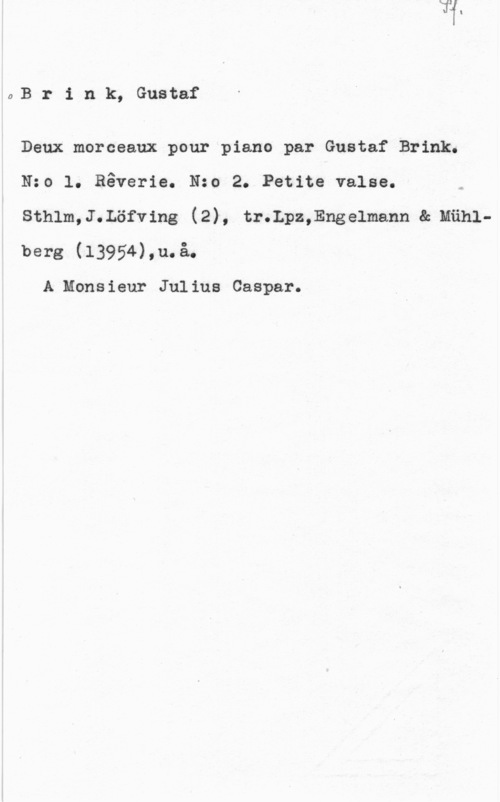 Brink, Gustaf Hildor Brink, Gustaf

Denx morceaux pour piano par Gustaf Brink.

Nzo l. Båverie. Nzo 2. Petite valse.

sthlm,J.Löfv1ng (2), tr.Lpz,Enge1mann e. manlberg (13954),u.å.

A Monsieur Julius Caspar.