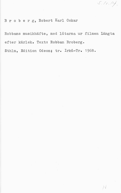Broberg, Robert Karl Oskar Broberg, RobertKarlOskar

Robbans musikhäfte, med låtarna ur filmen Längta
efter kärlek. Text: Robben Broberg.

Sthlm, Edition Odeon; tr. Irkå-Tr. 1968.
