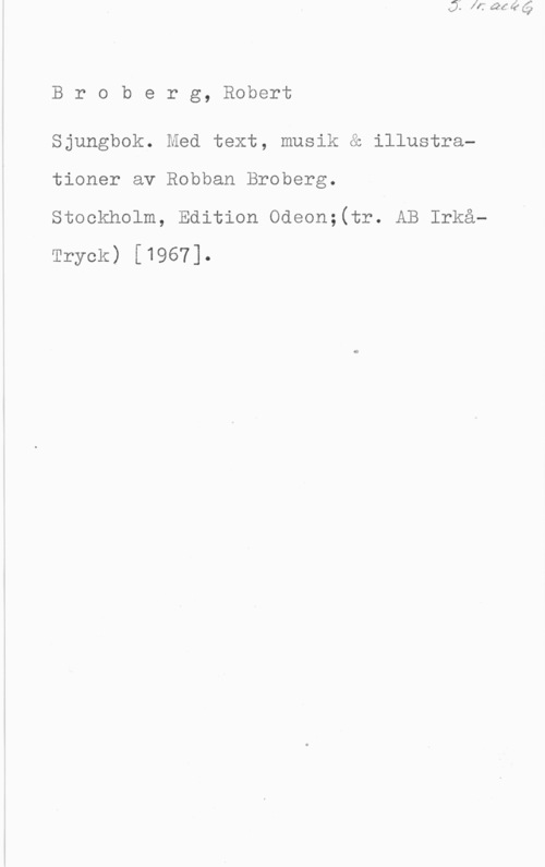 Broberg, Robert Karl Oskar Broberg, Robert

Sjungbok. Med text, musik & illustrationer av Robban Broberg.

stookholm, Edition oooon;(tr. AB Irkå-
Tryck) [1967].