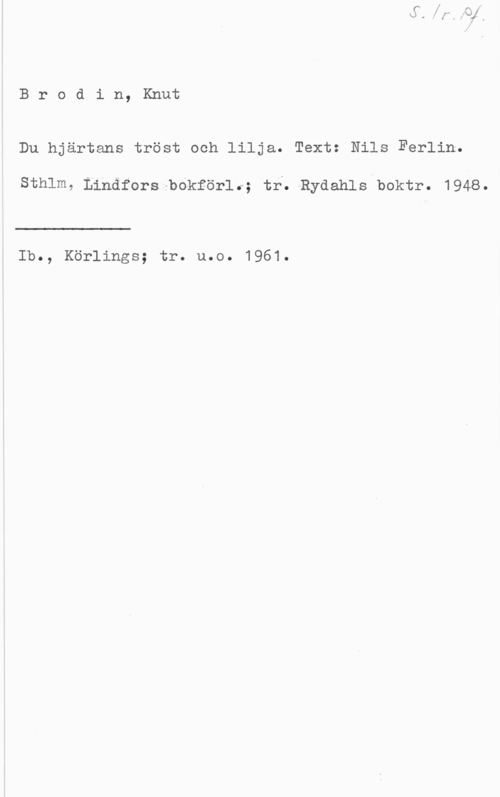 Brodin, Knut Brodin, Knut

Du hjärtans tröst och lilja. Text: Nils Ferlin.

Sthlm. Linäfors ,-bo"kför1.l; tr. -Rydahls boktr. 1948.

 

Ib., Körlings; tr. u.o. 1961.