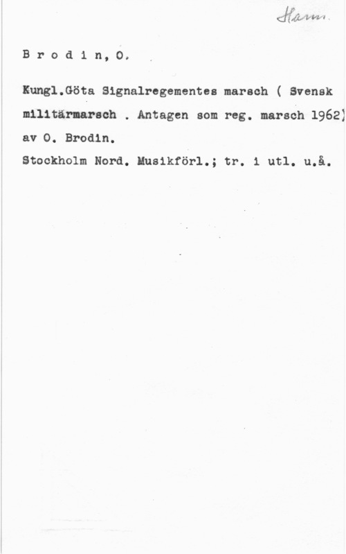 Brodin, O. Brodin, 0.

Kung1.Göta Signalregementes marsch ( Svensk
militärnarsoh . Antagen som reg. marsch 1962)
av O. Brodin.

Stockholm Nord. Musikförl.; tr. i utl. u.å.