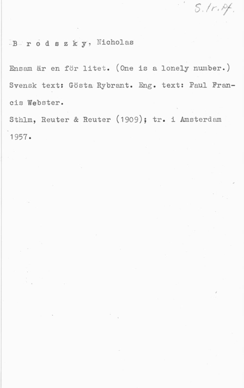 Brodszky, Nicolaus BH-r 6 d S z k"y. Nicholas

Ensam är en för litet. (One is a lonely number.)
Svensk text: Gösta Rybrant. Eng. text: Paul Fran
cis Webster.

Sthlm, Reuter & Reuter (1909); tr. i Amsterdam

x1957.