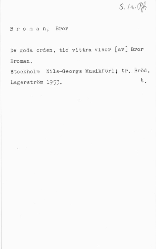 Broman, Bror Broman, Bror

De goda orden, tio vittra visor [av] Bror
Broman.

Stockholm Nils-Georgs Musikförl; tr. Bröd.
Lagerström 1953. 4.