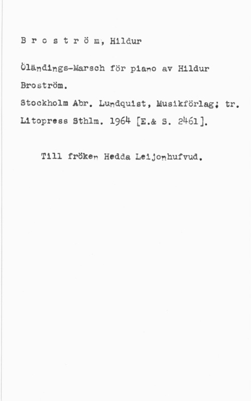 Broström, Hildur Broström; Hildur

Öländings-Marsch för piano av Hildur
Broström.

Stockholm.Abr. Lundquist, Musikförlag; tr.
Litopress Sthlm. 1964 [E.& S. 2461].

Till fröken Hudda Leijonhufvud.