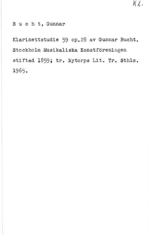 Bucht, Henr. Bucht, Gunnar

Klarinettstudie 59 op.28 av Gunnar Bucht.
Stockholm Musikaliska Konstföreningen
stiftad 1859; tr. Nytorps Lit. Tr. Sthlm.
1965.