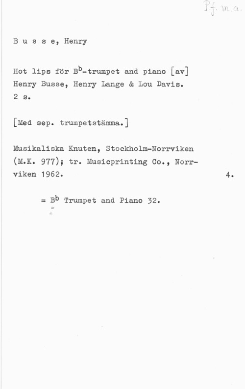 Busse, Henry Busse, Henry

Hot lips för Bb-trumpet and piano [av]
Henry Busse, Henry Lange & Lou Davis.
2 s.

[Med sep. trumpetstämma.]

Musikaliska Knuten, StockholmPNorrviken
(M.K. 977); tr. Musicprinting Co., Norrviken 1962. 4.

= Bb Trumpet ena Piano 32.