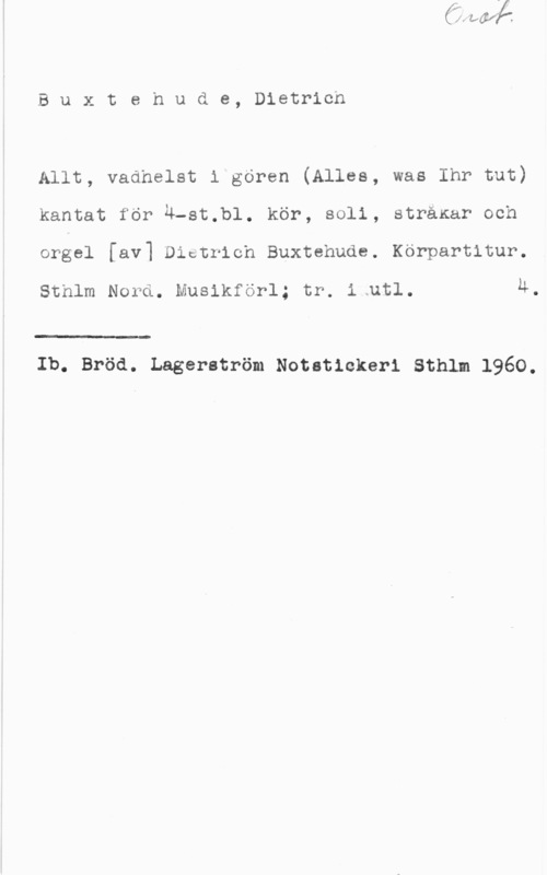 Buxtehude, Dietrich Buxtehude, Dietricn

Allt, vadhelst i gören (Alles, was Ihr but)
kantat för u-st.b1. kör, 8011, strärar och
orgel [av] Districh Buxtehude. Körpartitur.

Sthlm Nord. Musikförl; tr. i.utl. 4

 

Ib. Bröd. Lagerström Notatickeri sthlm 1960.