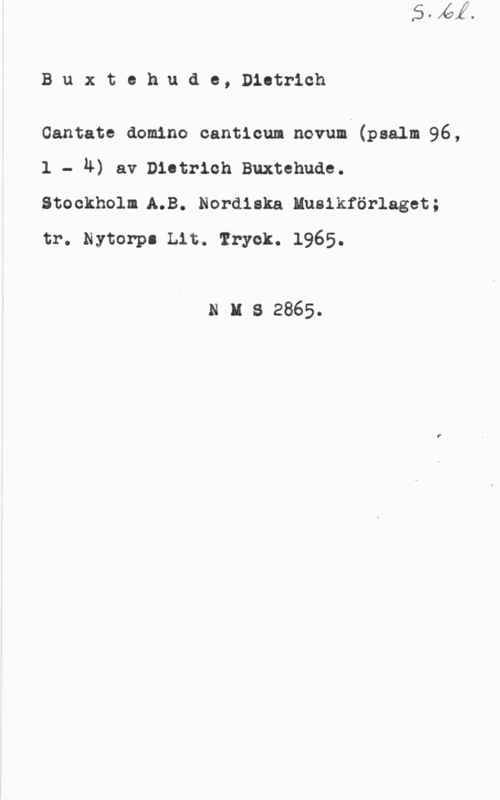 Buxtehude, Dietrich Buxtekude, Districh

Cantate domino cantlcum novum (psalm 96,
1 - h) av niotrieh Buxtehuae.
Stockholm.A.B. Nordiska Husikförlaget;
tr. Nytorpl Lit. Tryck. 1965.

n u s 2865.