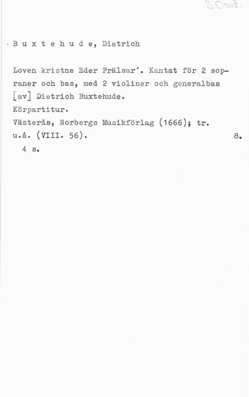 Buxtehude, Dietrich iBuxtehude, Dietrich

Loven kristne Eder FrälsarI. Kantat för 2 sopraner och bas, med 2 violiner och generalbas
[av] Dietrich Buxtehude.
Körpartitur.
Västerås, Norbergs Mnsikförlag (1666); tr.
u.å. (vIII. 56). -

4 s.

8.