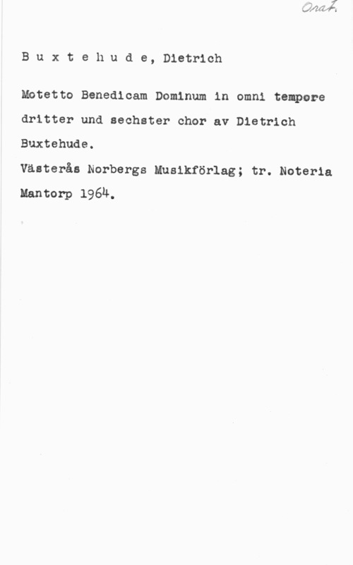Buxtehude, Dietrich Buxtehude, Districh

Mototto Benedloam Domlnum in omni tempore
dritter und sechster ohor av Distrioh
Buxtehude.

Västerås Norbergs Musikförlag; tr. Noteria
Mantorp 1964.