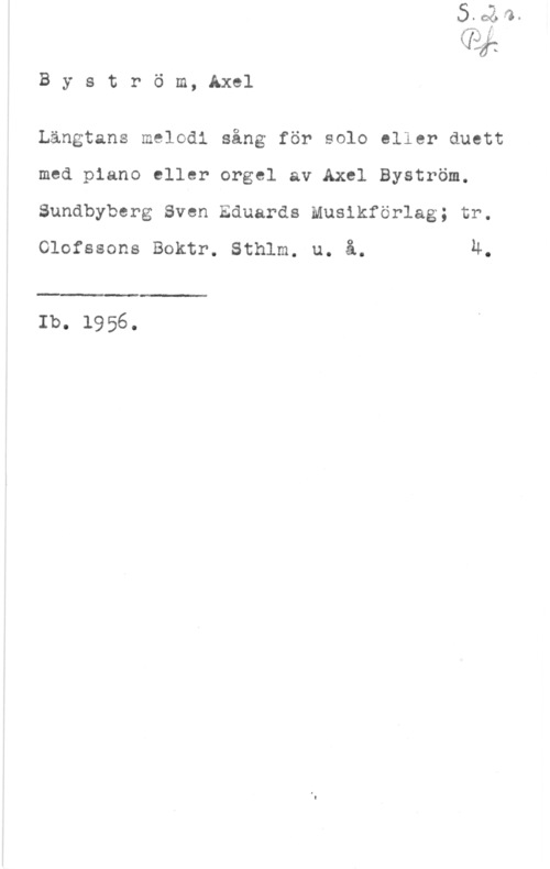 Byström, Axel fXJie
[Je-Ijv... S

B y s t r ö m, Axel

Längtans melodi sång för solo eller duett
med piano eller orgel av Axel Byström.
Sundbyberg Sven Eduards Musikförlag; tr.
Olofssons Boktr. Sthlm. u. å. u.

 

Ib. 1956.