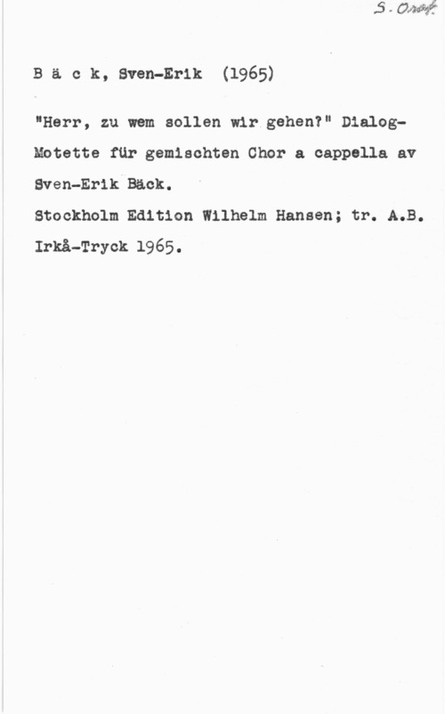 Bäck, Sven-Erik Bäck, Sven-Erik(1965)

"Herr, zu wem sollen wir.gehen?" DialogMotette fur gemischten Chor a cappolla av
Sven-Erik-Back.

Stockholm Edition Wilhelm Hansen; tr. A.B.
Irkå-Tryok 1965.