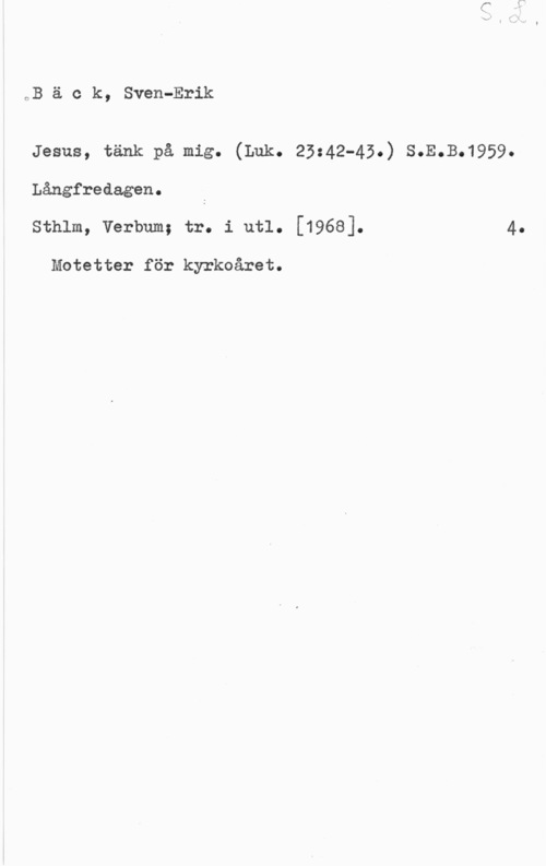 Bäck, Sven-Erik CB ä c k, Sven-Erik

Jesus, tänk på mig. (Lok. 23:42-43.) s.E.B.1959.
Långfredagen.
sthlm, vol-bum; tr. i utl. [1968]. 4.

Motetter för kyrkoåret.