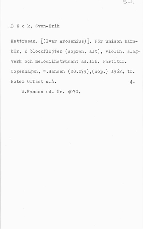 Bäck, Sven-Erik Bäok, Sven-Erik

Kattresan. [(Ivar Arosenius)]. För unison barnkör, 2 blockflöjter (sopran, alt), violin, slagverk och melodiinstrument ad.lib. Partitur.
Copenhagen, W.Hansen (28.279),(cop.) 1962; tr.
Notex Offset u.å. 4.

W.Hansen ed. Nr. 4070.
