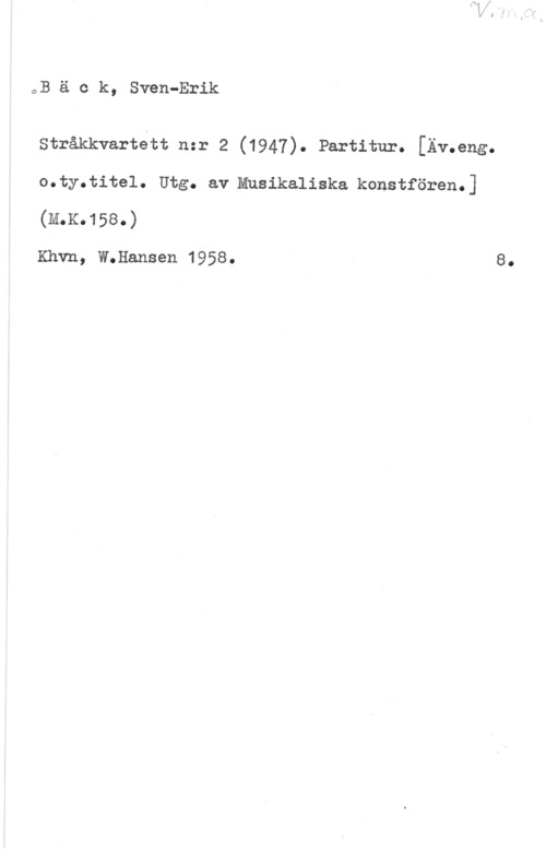 Bäck, Sven-Erik oB ä c k, Sven-Erik

Stråkkvartett nzr 2 (1947). Partitur. [Äv.eng.
o.ty.tite1. Ute. av Musikaliska korsett-seem]
(111.K.158.)

Khvn, W.Hansen 1958.

8.