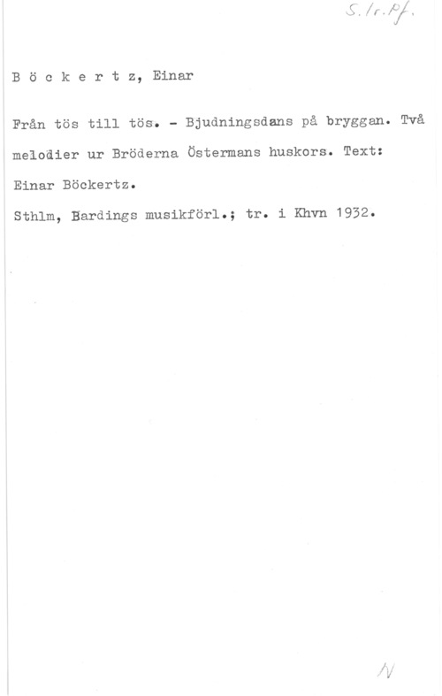Böckertz, Einar Böckertz, Einar

Från tös till tös. - Bjudningsdans på bryggan. Två
melodier ur Bröderna Östermans huskors. Text:
Einar Böckertz.

Sthlm, Bardings musikförl.; tr. i Khvn 1952.