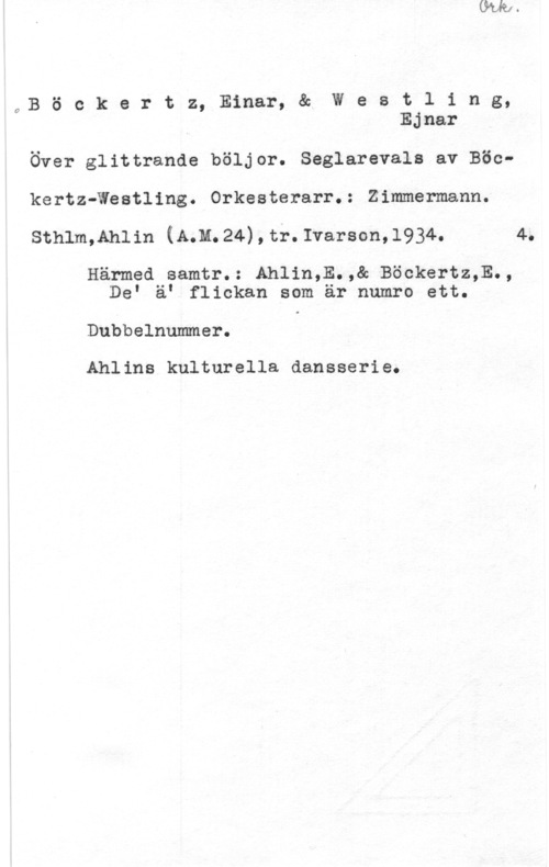 Böckertz, Einar & Westling, Ejnar 4,B ö c k e r t z, Einar, & W e s t l i n g,
Ejnar

Över glittrande böljor. Seglarevals av Böckertz-Westling. Orkesterarr.: Zimmermann.

sthlm,Ah11n (Mu. 24) , tr. Ivarson, 1934. 4.

Härmed samtr.: Ahlin,E.,& Böckertz,E.,
DeI ä" flickan som är numro ett.

Dubbelnummer.

Ahlins kulturella dansserie.