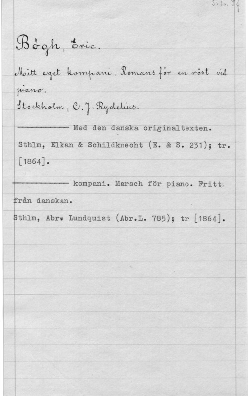 Bögh, Einar ggn 4.
, Sr Orywcq

I
uMnUi mami kurwqpnwgl.5bhmnnvb4lf on.wå4t qåå

yMwmAY.
www, olaga-......

 

Med den danska originaltexten.
sthlm, Elkan a senilaknecht (E. a s. 251); tr.

[1864].

 

kompani. Marsch för piano. Fritt;
från danskan.

sthlm, Abre Lundquist (Abr.L. 785); tr [1864].
