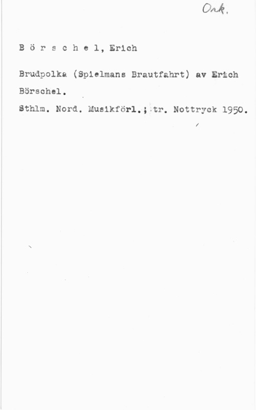 Börschel, Erich Börschel, Erich

Brudpolka (Spielmans Brautfahrt) av Ermch

Börschel.

Sthlm. Nord. Musikförl.;;tr. Nottryck 1950.

l