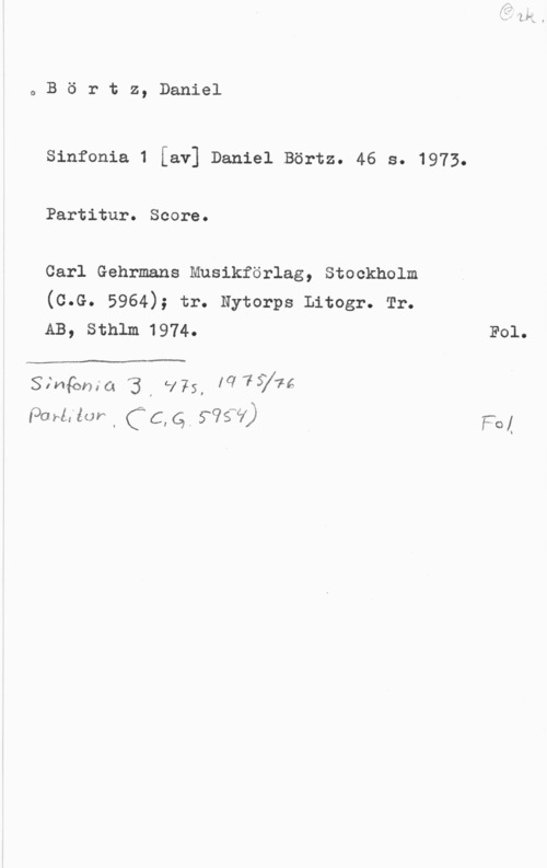 Börtz, Daniel oBörtz, Daniel

Sinfonia 1 [av] Daniel Börtz. 46 s. 1973.
Partitur. Score.

Carl Gehrmans Musikförlag, Stockholm

(c.G. 5964); tr. Nytorps Litogr. Tr.
AB, sthlm 1974. F01.

Simqmia 3, l175, [Cl-75776
lagrat-lur I (C, Qb 995V) F01
