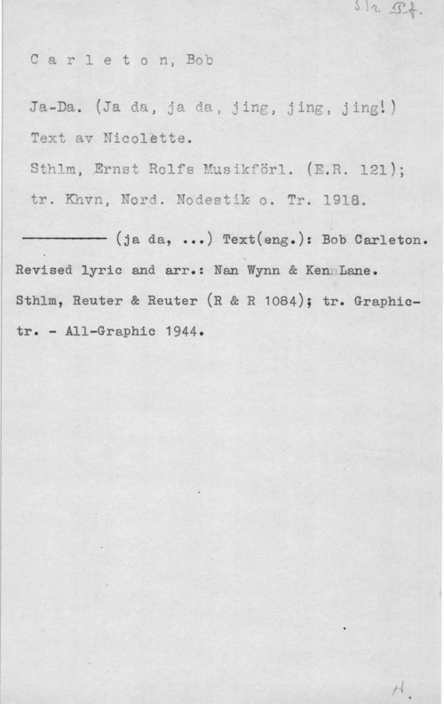 Carleton, Bob CåI-ILeto11, Bob

Ja-Da. (Ja da, ja da, jing, jing,vjing!)
Text av Nicolette;
sthlm, Ernst Rolfs Musikförl. (E.R. 121);

tr. Khvn, Nord. Nodestik o. Tr. 1918.

 

(ja da, ...) Text(eng.): Bob Carleton.
Revised lyric and arr.: Nan Wynn & KennLane.
sthlm, Reuter e Reuter (R & R 1084); tr. Graphic
tr. - All-Graphic 1944.