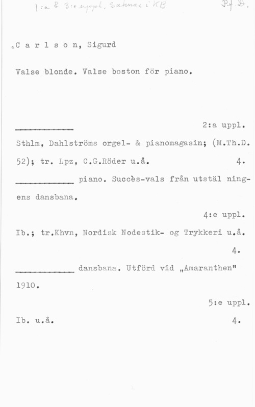 Carlson, Sigurd 6C a r l s o n, Sigurd

Valse blonde. Valse boston för piano.

2:a uppl.

 

Sthlm, Dahlströms orgel- & pianomagasin; (M.Th.D.
52); tr. Lpz, C.G.Röder u.å. 4.

piano. Suooés-vals från utstäl ning
 

ens dansbana.
4:e uppl.
Ib.; tr.Khvn, Nordisk Nodestik- og Trykkeri u.å.

4.

dansbana. Utförd vid "Amaranthen"

 

1910.
5:e uppl.
Ib. uoå. 4.