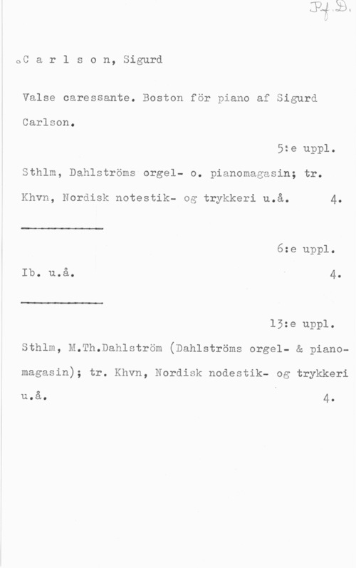 Carlson, Sigurd oCarlson,Sig-urd

Valse oaressante. Boston för piano af Sigurd
Carlson.

5:e uppl.

Sthlm, Dahlströms orgel- o. pianomagasin; tr.

 

Khvn, Nordisk notestik- og trykkeri u.å. 4.
6:e uppl.
Ib. uoå. v 4.

 

15:e uppl.
Sthlm, M.Th.Dahlström (Dahlströms orgel- & pianomagasin); tr. Khvn, Nordisk nodestik- og trykkeri

u.å. O 4.