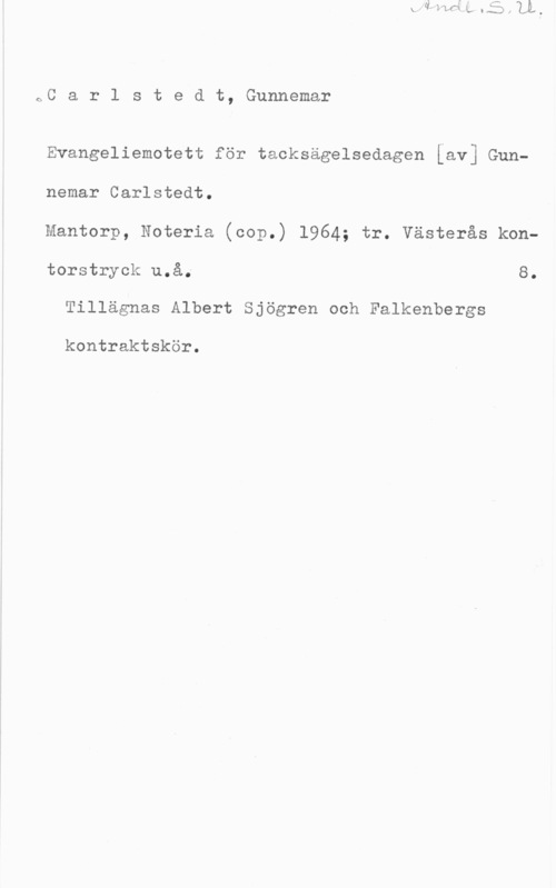 Carlstedt, Gunnemar oC a r l s t e d t, Gunnemar

Evangeliemotett för tacksägelsedagen [av] Gunnemar Carlstedt.
Mantorp, Noteria (cop.) 1964; tr. Västerås kon
torstryok u.å. 8.

Tillägnas Albert Sjögren och Falkenbergs

kontraktskör.