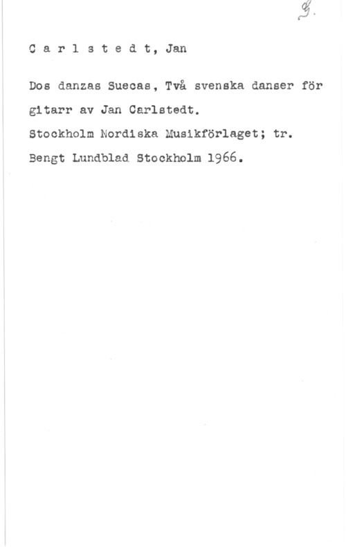 Carlstedt, Jan Car1 stedt, Jan

Dos danzas Sueoas, Två svenska danser för
gitarr av Jan Carlstedt.

Stockholm Nordiska Musikförlaget; tr.
Bengt Lundblad Stockholm 1966.