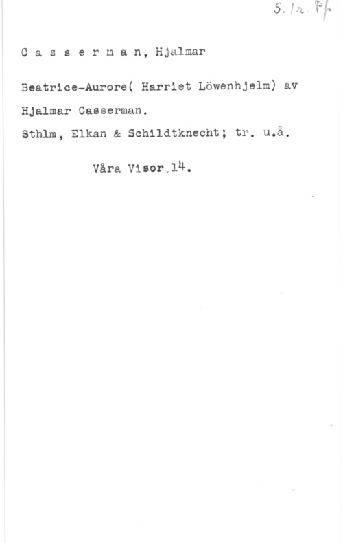 Casserman, Hjalmar Oasserman, Hjalmar

Beatrice-Aurore( Harriet Löwenhjelm) av

Hjalmar Gasserman.

Sthlm, Elkan & Schildtknecht; tr. u.å.

Våra Visor.1n.