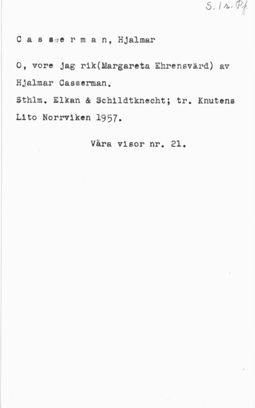 Casserman, Hjalmar Cas.aerman, Hjalmar

O, vore jag r1k(Margareta Ehrensvärd) av
Hjalmar Casserman.

Sthlm. Elkan & Schildtkneoht; tr. Knuten:
Lito Norrviken 1957.

Våra visor nr. 21.