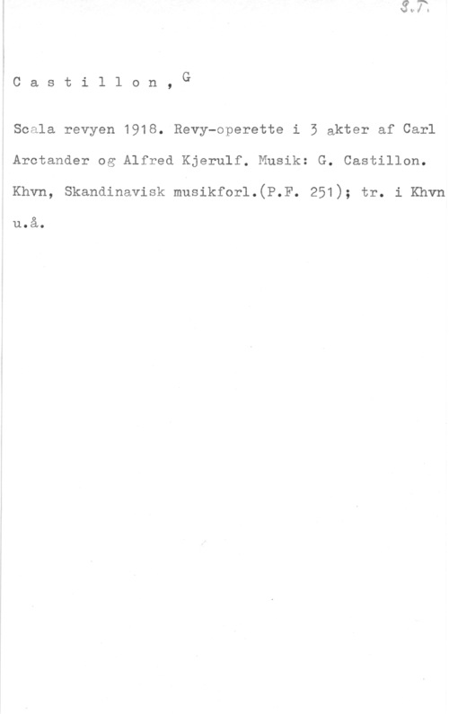 Castillon, G. Castil1 on, G

Scala revyen 1918. Revy-operette i 5 akter af Carl
Arctander og Alfred Kjerulf. Musik: G. Castillon.

Khvn, Skandinavisk musikforl.(P.F. 251); tr. i Khvn

usa.