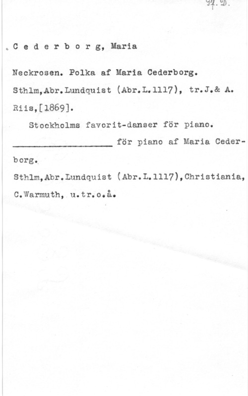 Cederborg, Maria QCederborg, Maria

Neckrosen. Polka af Maria Cederberg.
sthlm,Abr.Lunaquist (Abr.L.1117), tr.J.& A.
Riis;[1869].

Stockholms favorit-danser för piano.

för piano af Maria Ceder
 

borg,
Sthlm,Abr.Lundquist (Abr.L.lll7),Christiania,

CoxNamuth, . u. tr. 00 å..
